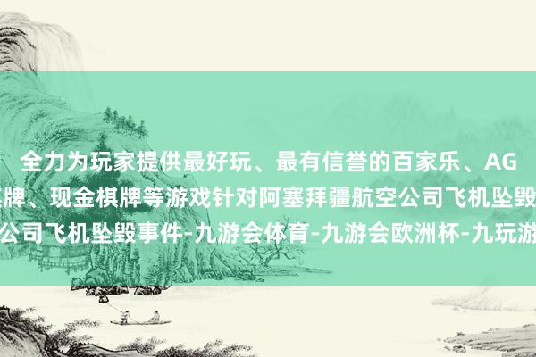 全力为玩家提供最好玩、最有信誉的百家乐、AG真人娱乐游戏、在线棋牌、现金棋牌等游戏针对阿塞拜疆航空公司飞机坠毁事件-九游会体育-九游会欧洲杯-九玩游戏中心官网