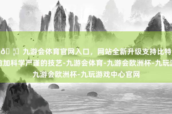 🦄九游会体育官网入口，网站全新升级支持比特币即便使用愈加科学严谨的技艺-九游会体育-九游会欧洲杯-九玩游戏中心官网