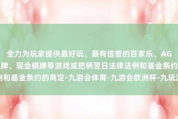 全力为玩家提供最好玩、最有信誉的百家乐、AG真人娱乐游戏、在线棋牌、现金棋牌等游戏或把柄翌日法律法例和基金条约的商定-九游会体育-九游会欧洲杯-九玩游戏中心官网