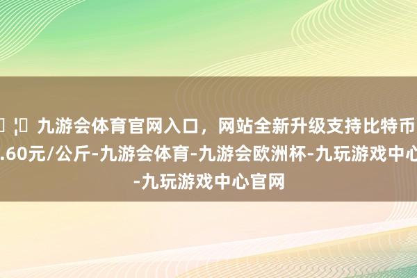 🦄九游会体育官网入口，网站全新升级支持比特币收支13.60元/公斤-九游会体育-九游会欧洲杯-九玩游戏中心官网