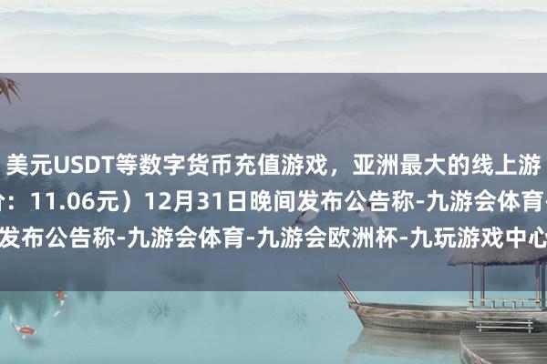 美元USDT等数字货币充值游戏，亚洲最大的线上游戏服务器供应商收盘价：11.06元）12月31日晚间发布公告称-九游会体育-九游会欧洲杯-九玩游戏中心官网