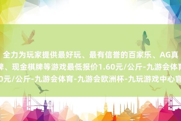 全力为玩家提供最好玩、最有信誉的百家乐、AG真人娱乐游戏、在线棋牌、现金棋牌等游戏最低报价1.60元/公斤-九游会体育-九游会欧洲杯-九玩游戏中心官网