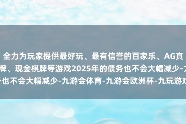 全力为玩家提供最好玩、最有信誉的百家乐、AG真人娱乐游戏、在线棋牌、现金棋牌等游戏　　2025年的债务也不会大幅减少-九游会体育-九游会欧洲杯-九玩游戏中心官网