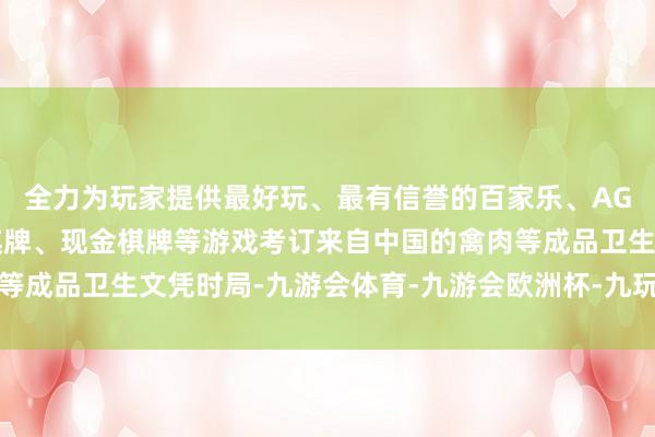 全力为玩家提供最好玩、最有信誉的百家乐、AG真人娱乐游戏、在线棋牌、现金棋牌等游戏考订来自中国的禽肉等成品卫生文凭时局-九游会体育-九游会欧洲杯-九玩游戏中心官网