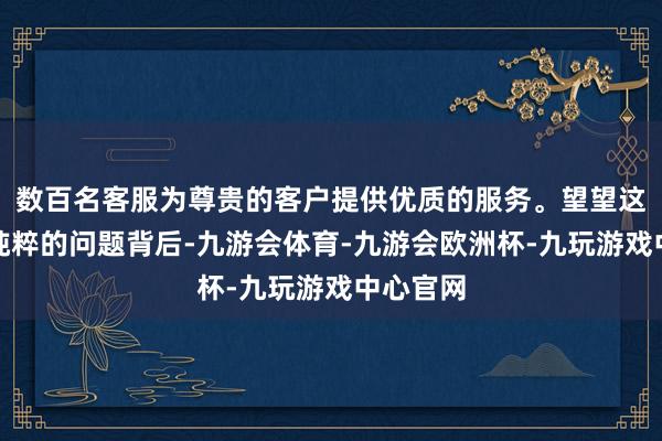 数百名客服为尊贵的客户提供优质的服务。望望这个看似纯粹的问题背后-九游会体育-九游会欧洲杯-九玩游戏中心官网