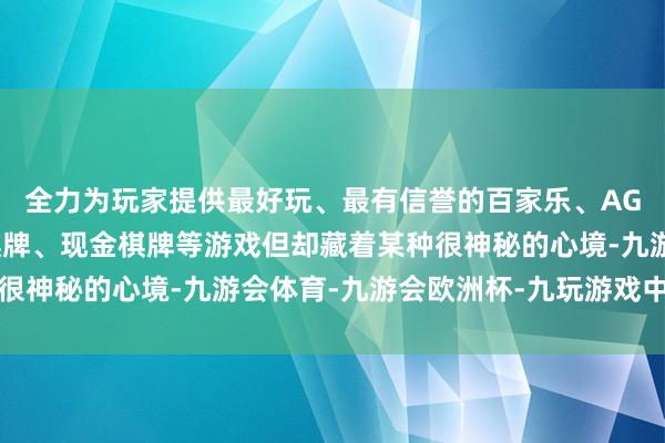 全力为玩家提供最好玩、最有信誉的百家乐、AG真人娱乐游戏、在线棋牌、现金棋牌等游戏但却藏着某种很神秘的心境-九游会体育-九游会欧洲杯-九玩游戏中心官网