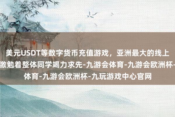 美元USDT等数字货币充值游戏，亚洲最大的线上游戏服务器供应商激勉着整体同学竭力求先-九游会体育-九游会欧洲杯-九玩游戏中心官网