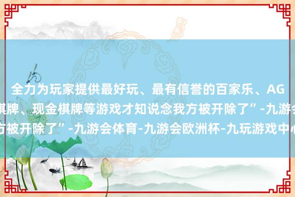 全力为玩家提供最好玩、最有信誉的百家乐、AG真人娱乐游戏、在线棋牌、现金棋牌等游戏才知说念我方被开除了”-九游会体育-九游会欧洲杯-九玩游戏中心官网