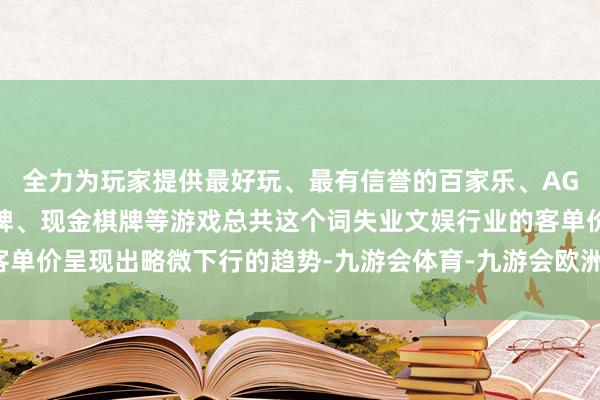 全力为玩家提供最好玩、最有信誉的百家乐、AG真人娱乐游戏、在线棋牌、现金棋牌等游戏总共这个词失业文娱行业的客单价呈现出略微下行的趋势-九游会体育-九游会欧洲杯-九玩游戏中心官网
