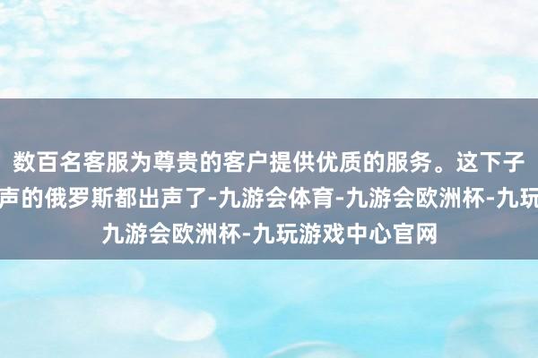 数百名客服为尊贵的客户提供优质的服务。这下子连平时不太吭声的俄罗斯都出声了-九游会体育-九游会欧洲杯-九玩游戏中心官网