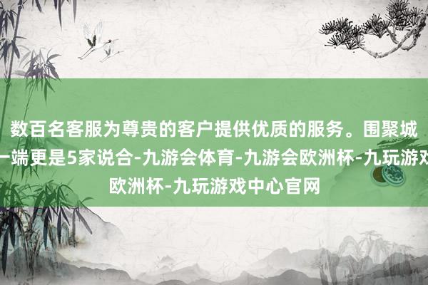 数百名客服为尊贵的客户提供优质的服务。围聚城隍牌坊巷一端更是5家说合-九游会体育-九游会欧洲杯-九玩游戏中心官网