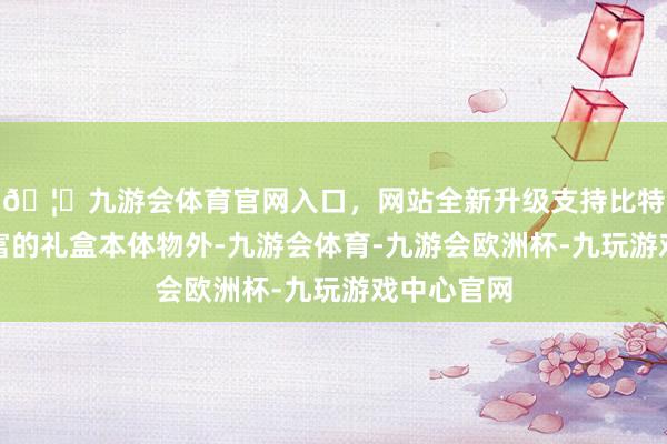 🦄九游会体育官网入口，网站全新升级支持比特币除了丰富的礼盒本体物外-九游会体育-九游会欧洲杯-九玩游戏中心官网