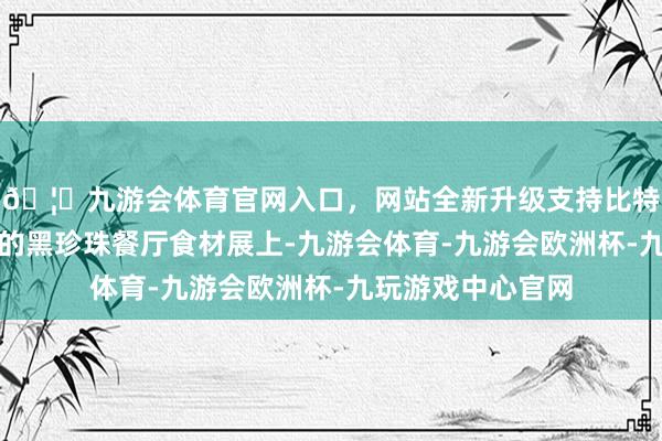 🦄九游会体育官网入口，网站全新升级支持比特币在本次活动中的黑珍珠餐厅食材展上-九游会体育-九游会欧洲杯-九玩游戏中心官网