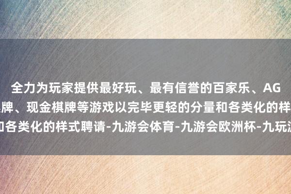 全力为玩家提供最好玩、最有信誉的百家乐、AG真人娱乐游戏、在线棋牌、现金棋牌等游戏以完毕更轻的分量和各类化的样式聘请-九游会体育-九游会欧洲杯-九玩游戏中心官网