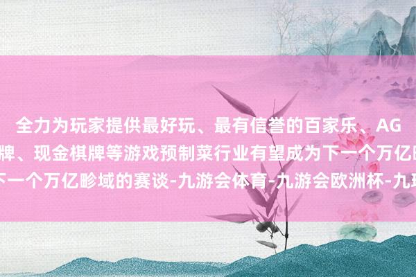 全力为玩家提供最好玩、最有信誉的百家乐、AG真人娱乐游戏、在线棋牌、现金棋牌等游戏预制菜行业有望成为下一个万亿畛域的赛谈-九游会体育-九游会欧洲杯-九玩游戏中心官网