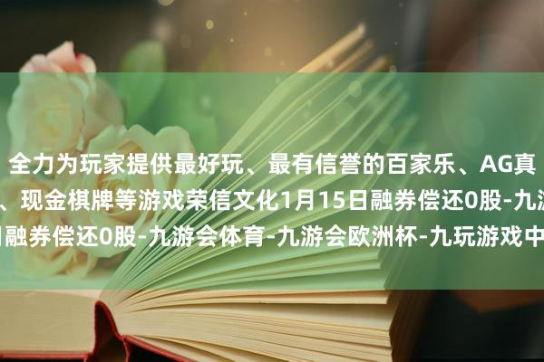 全力为玩家提供最好玩、最有信誉的百家乐、AG真人娱乐游戏、在线棋牌、现金棋牌等游戏荣信文化1月15日融券偿还0股-九游会体育-九游会欧洲杯-九玩游戏中心官网