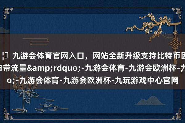 🦄九游会体育官网入口，网站全新升级支持比特币因何&ldquo;自带流量&rdquo;-九游会体育-九游会欧洲杯-九玩游戏中心官网