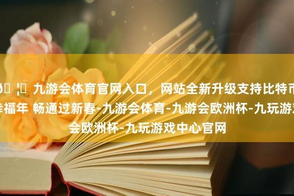 🦄九游会体育官网入口，网站全新升级支持比特币玩转成齐幸福年 畅通过新春-九游会体育-九游会欧洲杯-九玩游戏中心官网