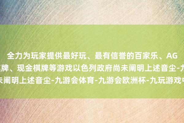 全力为玩家提供最好玩、最有信誉的百家乐、AG真人娱乐游戏、在线棋牌、现金棋牌等游戏以色列政府尚未阐明上述音尘-九游会体育-九游会欧洲杯-九玩游戏中心官网