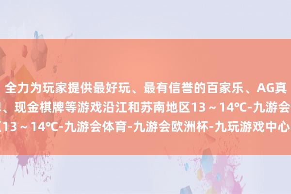 全力为玩家提供最好玩、最有信誉的百家乐、AG真人娱乐游戏、在线棋牌、现金棋牌等游戏沿江和苏南地区13～14℃-九游会体育-九游会欧洲杯-九玩游戏中心官网