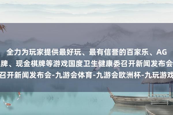 全力为玩家提供最好玩、最有信誉的百家乐、AG真人娱乐游戏、在线棋牌、现金棋牌等游戏国度卫生健康委召开新闻发布会-九游会体育-九游会欧洲杯-九玩游戏中心官网