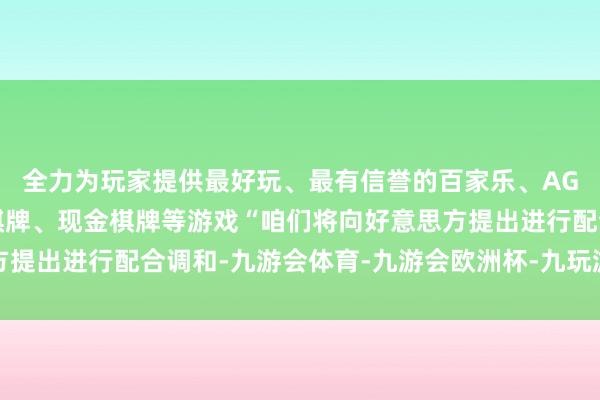 全力为玩家提供最好玩、最有信誉的百家乐、AG真人娱乐游戏、在线棋牌、现金棋牌等游戏“咱们将向好意思方提出进行配合调和-九游会体育-九游会欧洲杯-九玩游戏中心官网