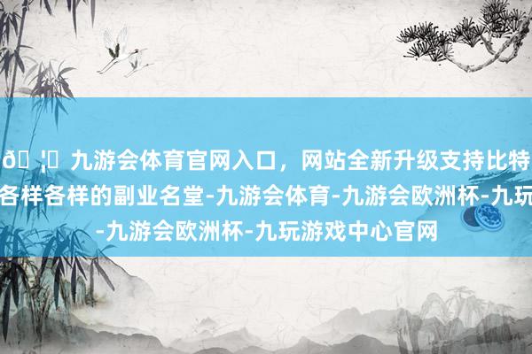 🦄九游会体育官网入口，网站全新升级支持比特币我了解到了各样各样的副业名堂-九游会体育-九游会欧洲杯-九玩游戏中心官网