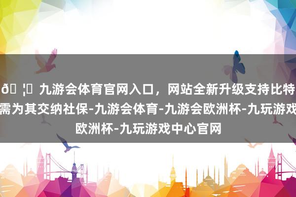 🦄九游会体育官网入口，网站全新升级支持比特币企业无需为其交纳社保-九游会体育-九游会欧洲杯-九玩游戏中心官网