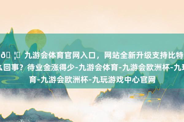 🦄九游会体育官网入口，网站全新升级支持比特币这到底是怎么回事？待业金涨得少-九游会体育-九游会欧洲杯-九玩游戏中心官网
