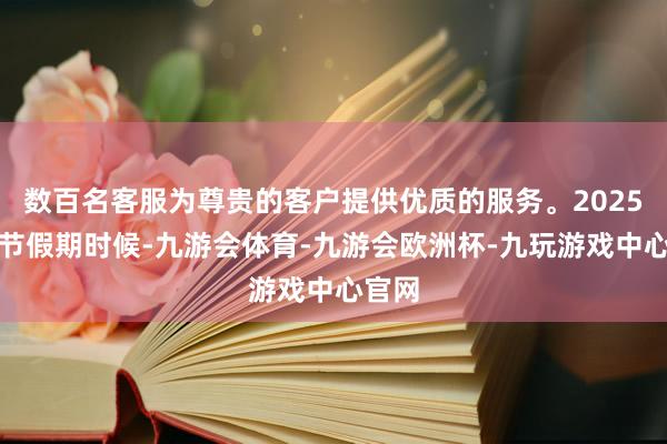 数百名客服为尊贵的客户提供优质的服务。2025年春节假期时候-九游会体育-九游会欧洲杯-九玩游戏中心官网