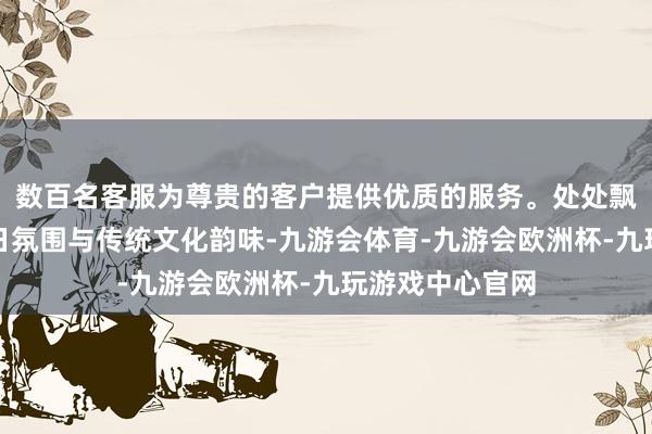 数百名客服为尊贵的客户提供优质的服务。处处飘溢着浓厚的节日氛围与传统文化韵味-九游会体育-九游会欧洲杯-九玩游戏中心官网