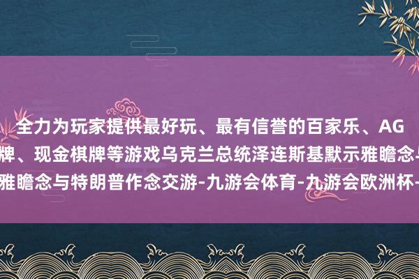 全力为玩家提供最好玩、最有信誉的百家乐、AG真人娱乐游戏、在线棋牌、现金棋牌等游戏乌克兰总统泽连斯基默示雅瞻念与特朗普作念交游-九游会体育-九游会欧洲杯-九玩游戏中心官网