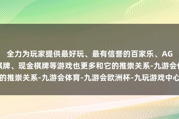 全力为玩家提供最好玩、最有信誉的百家乐、AG真人娱乐游戏、在线棋牌、现金棋牌等游戏也更多和它的推崇关系-九游会体育-九游会欧洲杯-九玩游戏中心官网
