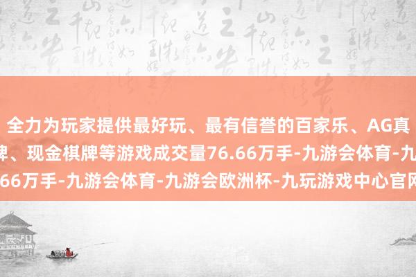 全力为玩家提供最好玩、最有信誉的百家乐、AG真人娱乐游戏、在线棋牌、现金棋牌等游戏成交量76.66万手-九游会体育-九游会欧洲杯-九玩游戏中心官网