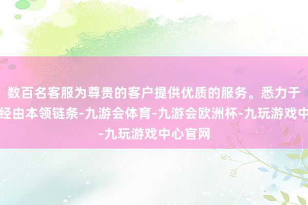 数百名客服为尊贵的客户提供优质的服务。悉力于买通全经由本领链条-九游会体育-九游会欧洲杯-九玩游戏中心官网