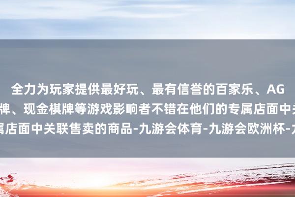 全力为玩家提供最好玩、最有信誉的百家乐、AG真人娱乐游戏、在线棋牌、现金棋牌等游戏影响者不错在他们的专属店面中关联售卖的商品-九游会体育-九游会欧洲杯-九玩游戏中心官网