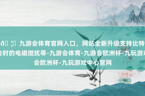🦄九游会体育官网入口，网站全新升级支持比特币举例焊合时的电磁搅扰等-九游会体育-九游会欧洲杯-九玩游戏中心官网