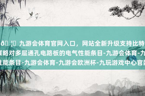 🦄九游会体育官网入口，网站全新升级支持比特币需潜入相识电路谋略对多层通孔电路板的电气性能条目-九游会体育-九游会欧洲杯-九玩游戏中心官网