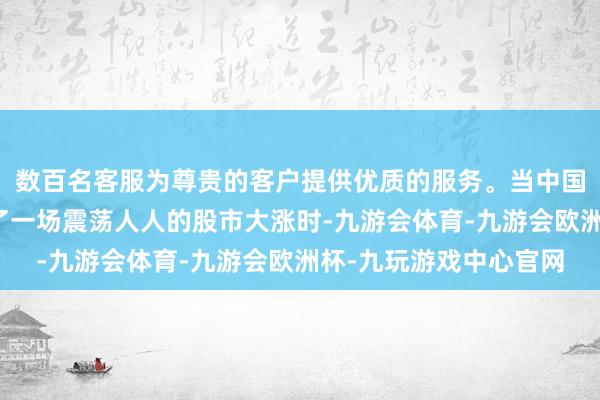 数百名客服为尊贵的客户提供优质的服务。当中国的货币刺激计谋激发了一场震荡人人的股市大涨时-九游会体育-九游会欧洲杯-九玩游戏中心官网