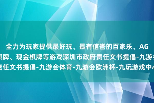 全力为玩家提供最好玩、最有信誉的百家乐、AG真人娱乐游戏、在线棋牌、现金棋牌等游戏深圳市政府责任文书提倡-九游会体育-九游会欧洲杯-九玩游戏中心官网