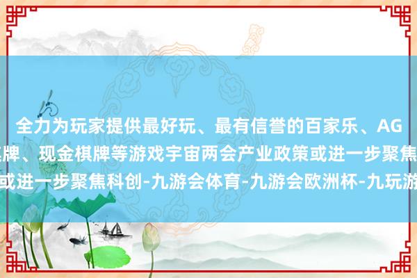 全力为玩家提供最好玩、最有信誉的百家乐、AG真人娱乐游戏、在线棋牌、现金棋牌等游戏宇宙两会产业政策或进一步聚焦科创-九游会体育-九游会欧洲杯-九玩游戏中心官网