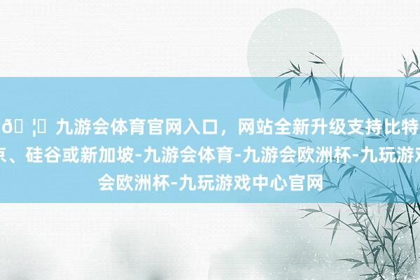 🦄九游会体育官网入口，网站全新升级支持比特币比如东京、硅谷或新加坡-九游会体育-九游会欧洲杯-九玩游戏中心官网