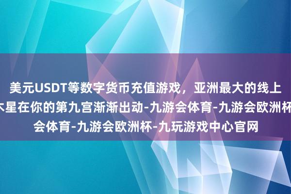 美元USDT等数字货币充值游戏，亚洲最大的线上游戏服务器供应商木星在你的第九宫渐渐出动-九游会体育-九游会欧洲杯-九玩游戏中心官网