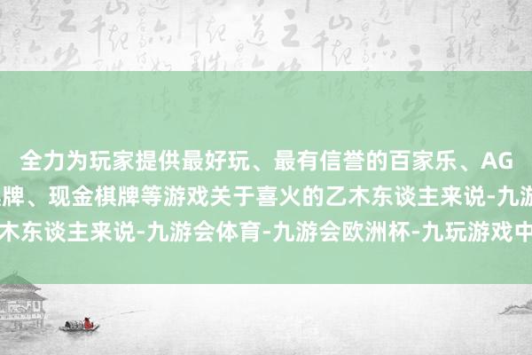 全力为玩家提供最好玩、最有信誉的百家乐、AG真人娱乐游戏、在线棋牌、现金棋牌等游戏关于喜火的乙木东谈主来说-九游会体育-九游会欧洲杯-九玩游戏中心官网