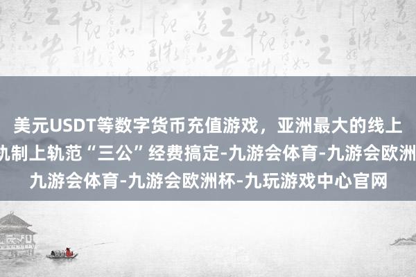 美元USDT等数字货币充值游戏，亚洲最大的线上游戏服务器供应商从轨制上轨范“三公”经费搞定-九游会体育-九游会欧洲杯-九玩游戏中心官网