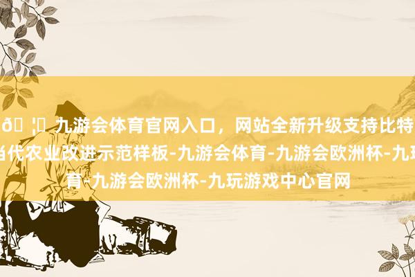 🦄九游会体育官网入口，网站全新升级支持比特币已成为全省当代农业改进示范样板-九游会体育-九游会欧洲杯-九玩游戏中心官网