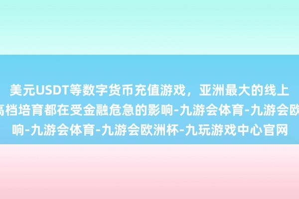 美元USDT等数字货币充值游戏，亚洲最大的线上游戏服务器供应商全球高档培育都在受金融危急的影响-九游会体育-九游会欧洲杯-九玩游戏中心官网