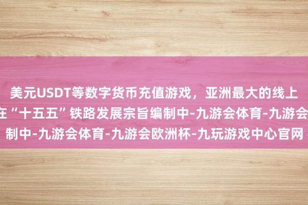 美元USDT等数字货币充值游戏，亚洲最大的线上游戏服务器供应商咱们在“十五五”铁路发展宗旨编制中-九游会体育-九游会欧洲杯-九玩游戏中心官网