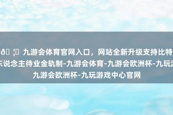 🦄九游会体育官网入口，网站全新升级支持比特币膨胀好个东说念主待业金轨制-九游会体育-九游会欧洲杯-九玩游戏中心官网