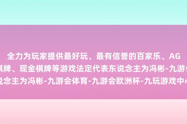 全力为玩家提供最好玩、最有信誉的百家乐、AG真人娱乐游戏、在线棋牌、现金棋牌等游戏法定代表东说念主为冯彬-九游会体育-九游会欧洲杯-九玩游戏中心官网